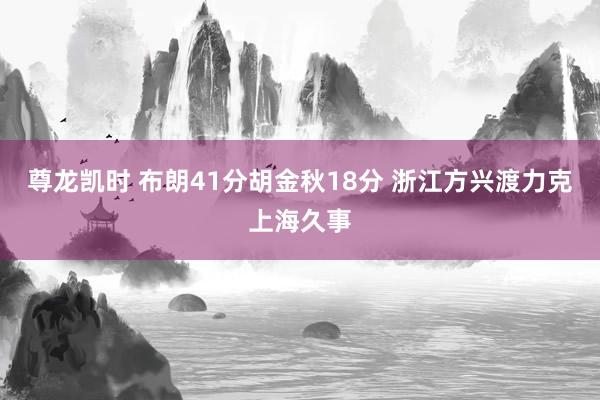 尊龙凯时 布朗41分胡金秋18分 浙江方兴渡力克上海久事