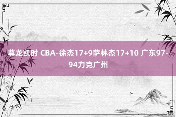 尊龙凯时 CBA-徐杰17+9萨林杰17+10 广东97-94力克广州