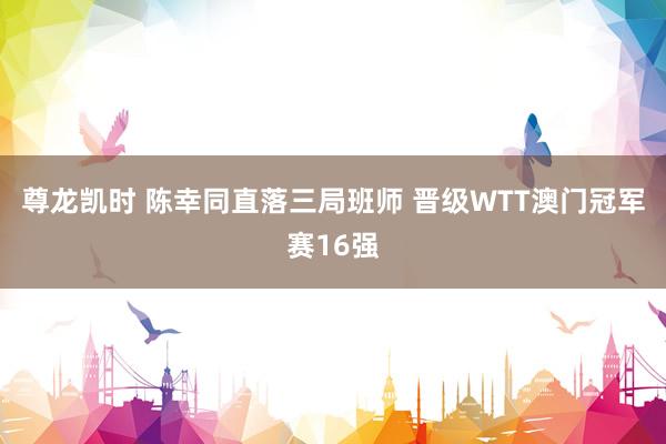 尊龙凯时 陈幸同直落三局班师 晋级WTT澳门冠军赛16强